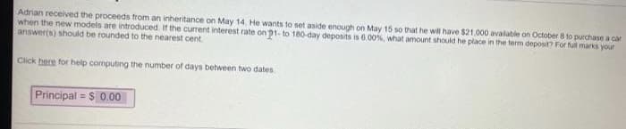 Adrian received the proceeds from an inheritance on May 14. He wants to set aside enough on May 15 so that he will have $21,000 available on October 8 to purchase a car
when the new models are introduced. If the current interest rate on 1- to 180-day deposits is 6 00%, what amount should he place in the term deposit? For full marks your
answer(s) should be rounded to the nearest cent
Click here for help computing the number of days between two dates
Principal = $ 0.00
