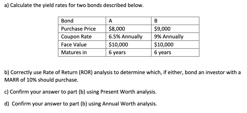 a) Calculate the yield rates for two bonds described below.
Bond
A
В
$8,000
6.5% Annually
$9,000
9% Annually
Purchase Price
Coupon Rate
Face Value
$10,000
$10,000
Matures in
6 years
б уears
b) Correctly use Rate of Return (ROR) analysis to determine which, if either, bond an investor with a
MARR of 10% should purchase.
c) Confirm your answer to part (b) using Present Worth analysis.
d) Confirm your answer to part (b) using Annual Worth analysis.
