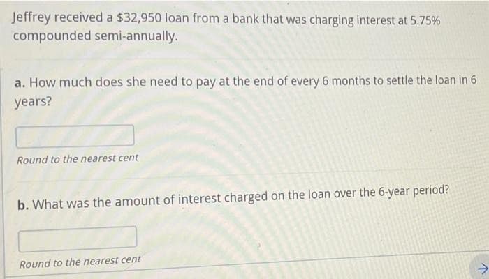 Jeffrey received a $32,950 loan from a bank that was charging interest at 5.75%
compounded semi-annually.
a. How much does she need to pay at the end of every 6 months to settle the loan in 6
years?
Round to the nearest cent
b. What was the amount of interest charged on the loan over the 6-year period?
Round to the nearest cent
