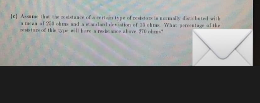 (c) Assume that the resist ance of a cert ain type of resistors is normally distributed with
a mean of 250 ohms and a st and ard deviat ion of 15 ohms. What percent age of the
resistors of this type will have a resistance above 270 ohms?
