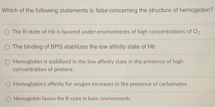 Which of the following statements is false concerning the structure of hemoglobin?
O The R-state of Hb is favored under environments of high concentrations of O2
The binding of BPG stabilizes the low affinity state of Hb
O Hemoglobin is stabilized in the low affinity state in the presence of high
concentration of protons
Hemoglobin's affinity for oxygen increases in the presence of carbamates
O Hemoglobin favors the R-state in basic environments
