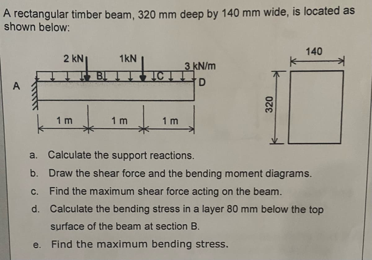 A rectangular timber beam, 320 mm deep by 140 mm wide, is located as
shown below:
140
kN
1kN
2 KN|
3 kN/m
TCTT
D
A
1 m
1 m
1 m
a.
Calculate the support reactions.
b.
Draw the shear force and the bending moment diagrams.
C. Find the maximum shear force acting on the beam.
d. Calculate the bending stress in a layer 80 mm below the top
surface of the beam at section B.
e. Find the maximum bending stress.
320