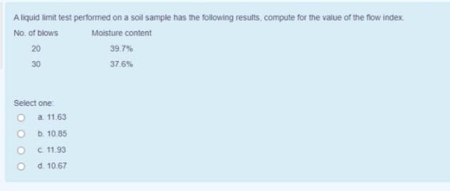 A liquid limit test performed on a soil sample has the following results, compute for the value of the flow index.
No. of blows
Moisture content
20
39.7%
30
37.6%
Select one:
O a 11.63
O b. 10.85
C. 11.93
d. 10.67
