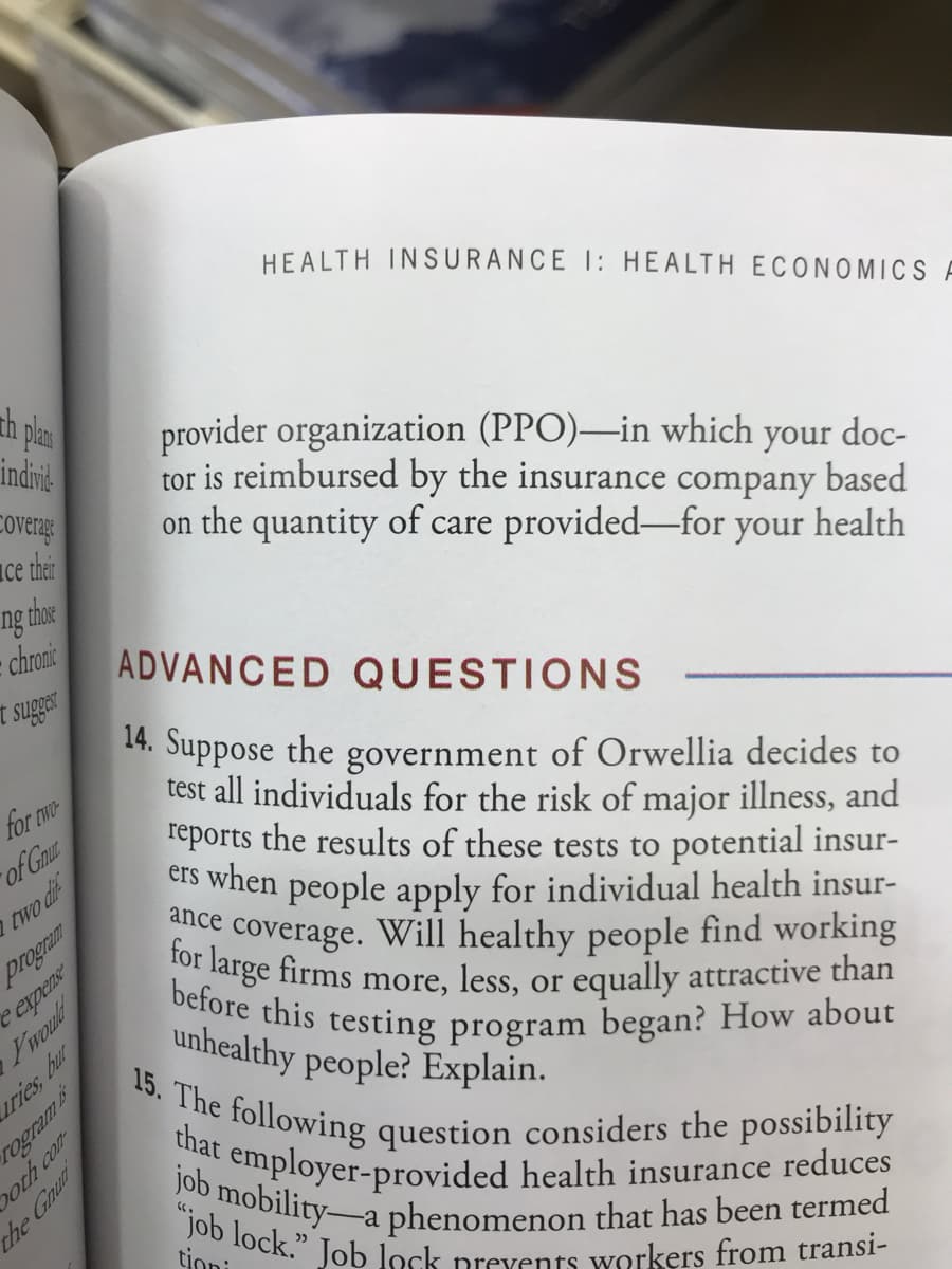 14. Suppose the government of Orwellia decides to
test all individuals for the risk of major illness, and
reports the results of these tests to potential insur-
eis when people apply for individual health insur-
nce coverage. Will healthy people find working
arge firms more, less, or equally attractive than
before this testing program began? How about
unhealthy people? Explain.
15 TI
