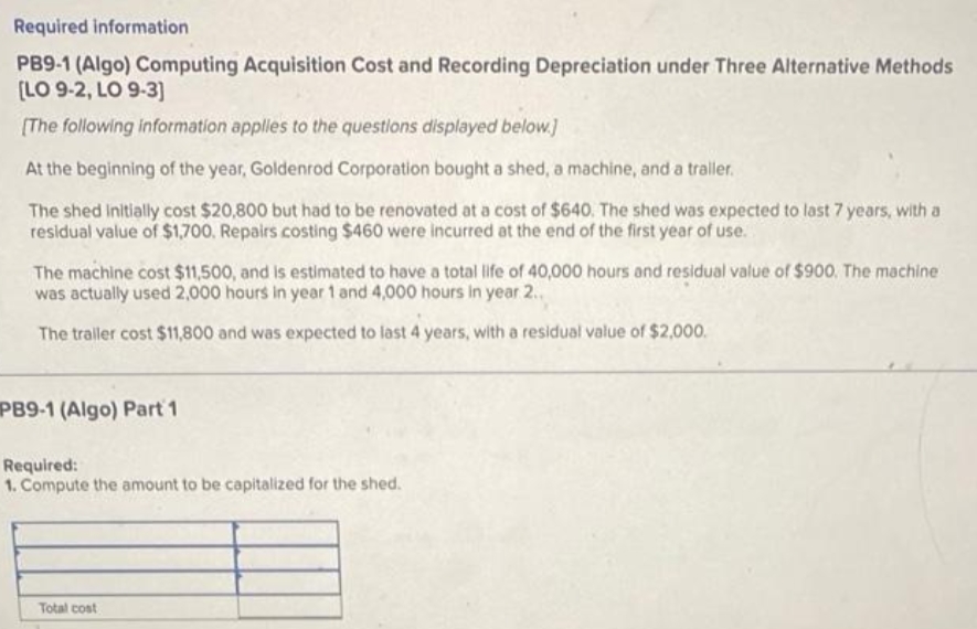 Required information
PB9-1 (Algo) Computing Acquisition Cost and Recording Depreciation under Three Alternative Methods
[LO 9-2, LO 9-3]
[The following information applies to the questions displayed below.]
At the beginning of the year, Goldenrod Corporation bought a shed, a machine, and a trailer.
The shed Initially cost $20,800 but had to be renovated at a cost of $640. The shed was expected to last 7 years, with a
residual value of $1,700, Repairs costing $460 were incurred at the end of the first year of use.
The machine cost $11,500, and is estimated to have a total life of 40,000 hours and residual value of $900. The machine
was actually used 2,000 hours in year 1 and 4,000 hours in year 2..
The trailer cost $11,800 and was expected to last 4 years, with a residual value of $2,000.
PB9-1 (Algo) Part 1
Required:
1. Compute the amount to be capitalized for the shed.
Total cost