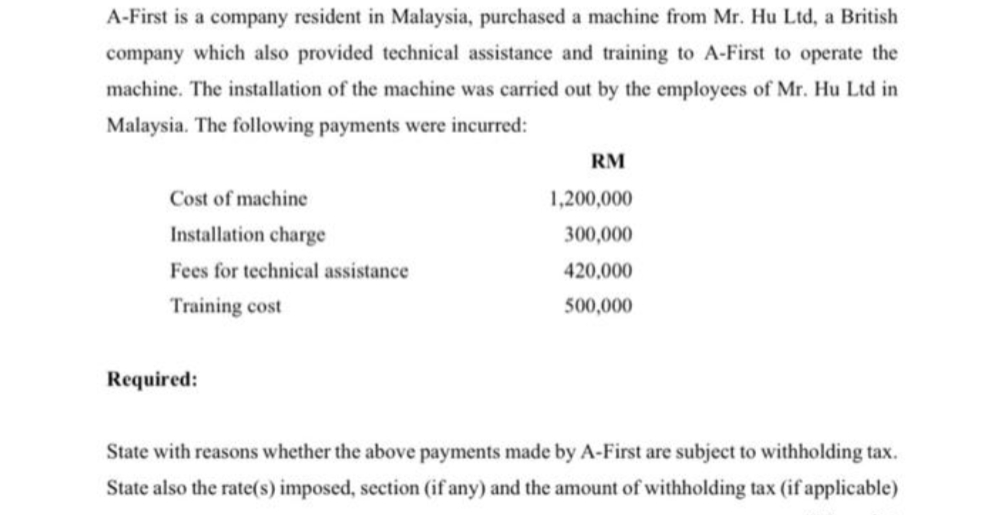 A-First is a company resident in Malaysia, purchased a machine from Mr. Hu Ltd, a British
company which also provided technical assistance and training to A-First to operate the
machine. The installation of the machine was carried out by the employees of Mr. Hu Ltd in
Malaysia. The following payments were incurred:
Cost of machine
Installation charge
Fees for technical assistance
Training cost
Required:
RM
1,200,000
300,000
420,000
500,000
State with reasons whether the above payments made by A-First are subject to withholding tax.
State also the rate(s) imposed, section (if any) and the amount of withholding tax (if applicable)