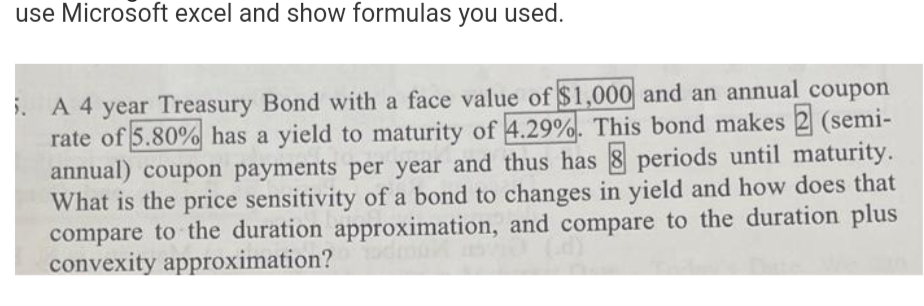 use Microsoft excel and show formulas you used.
i. A 4 year Treasury Bond with a face value of $1,000 and an annual coupon
rate of 5.80% has a yield to maturity of 4.29%. This bond makes 2 (semi-
annual) coupon payments per year and thus has 8 periods until maturity.
What is the price sensitivity of a bond to changes in yield and how does that
compare to the duration approximation, and compare to the duration plus
150 (d)
convexity approximation?
mu?