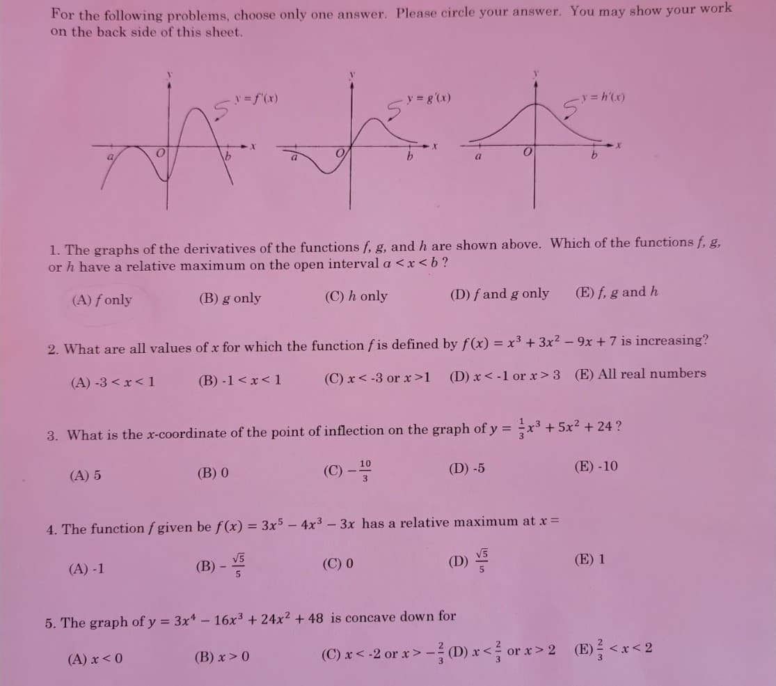 For the following problems, choose only one answer. Please circle your answer. You may show your work
on the back side of this sheet.
y = f'(x)
-y g'(x)
y = h'(x)
1. The graphs of the derivatives of the functions f, g, and h are shown above. Which of the functions f g.
or h have a relative maximum on the open interval a <x < b?
(A) f only
(B) g only
(C) h only
(D) f and g only
(E) f, g and h
2. What are all values of x for which the function f is defined by f(x) = x³ + 3x2 - 9x + 7 is increasing?
(B) -1 <x< 1
(C) x< -3 or x>1
(D) x< -1 or x> 3 (E) All real numbers
(A) -3 < x< 1
13
3. What is the x-coordinate of the point of inflection on the graph of y =x³ + 5x² + 24 ?
10
(A) 5
(В) 0
(C) -
(D) -5
(E) -10
4. The function f given be f (x) = 3x5 - 4x3 – 3x has a relative maximum at x=
V5
(B) -
(C) 0
(D)
(E) 1
(A) -1
5. The graph of y = 3x* – 16x3 + 24x2 + 48 is concave down for
(B) x > 0
(C) x< -2 orx> -를 D) r<름 orx> 2 (B)를 <x<2
(A) x <0
