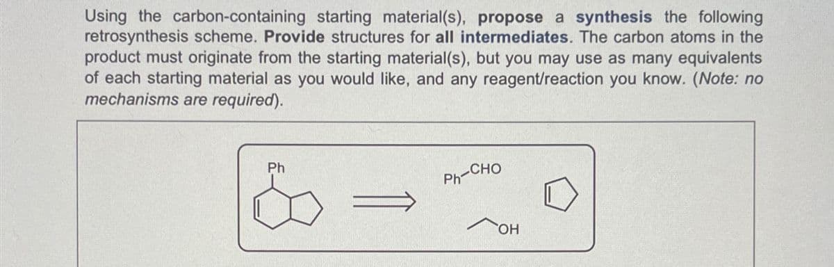Using the carbon-containing starting material(s), propose a synthesis the following
retrosynthesis scheme. Provide structures for all intermediates. The carbon atoms in the
product must originate from the starting material(s), but you may use as many equivalents
of each starting material as you would like, and any reagent/reaction you know. (Note: no
mechanisms are required).
Ph
PH-CHO
OH