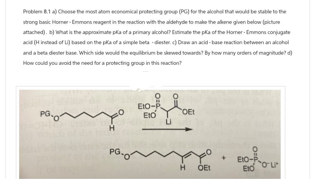 Problem 8.1 a) Choose the most atom economical protecting group (PG) for the alcohol that would be stable to the
strong basic Horner - Emmons reagent in the reaction with the aldehyde to make the alkene given below (picture
attached). b) What is the approximate pKa of a primary alcohol? Estimate the pKa of the Horner - Emmons conjugate
acid (H instead of Li) based on the pKa of a simple beta - diester. c) Draw an acid-base reaction between an alcohol
and a beta diester base. Which side would the equilibrium be skewed towards? By how many orders of magnitude? d)
How could you avoid the need for a protecting group in this reaction?
PG.O
ནཱནཱགཱ,
PG.
EtO-P
Eto
OEt
H OEt
+
O=P
EtO-P
Eto
+7-0