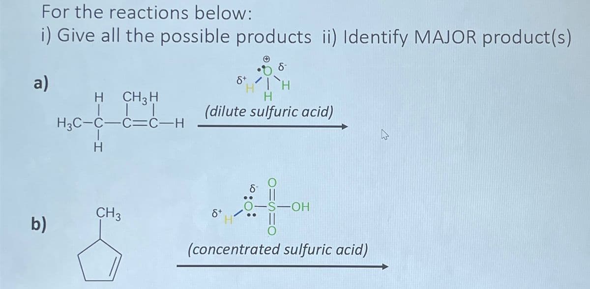 For the reactions below:
i) Give all the possible products ii) Identify MAJOR product(s)
8-
a)
8+
H
H
H CH3 H
H
(dilute sulfuric acid)
H3C-C-C=C-H
H
-S-OH
CH3
8+
b)
(concentrated sulfuric acid)