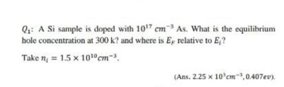 Q:: A Si sample is doped with 107 cm3 As. What is the equilibrium
hole concentration at 300 k? and where is Ep relative to E,?
Take n = 1.5 x 1010 cm-.
(Ans. 2.25 x 10'cm,0.407ev).

