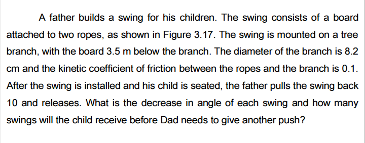 A father builds a swing for his children. The swing consists of a board
attached to two ropes, as shown in Figure 3.17. The swing is mounted on a tree
branch, with the board 3.5 m below the branch. The diameter of the branch is 8.2
cm and the kinetic coefficient of friction between the ropes and the branch is 0.1.
After the swing is installed and his child is seated, the father pulls the swing back
10 and releases. What is the decrease in angle of each swing and how many
swings will the child receive before Dad needs to give another push?

