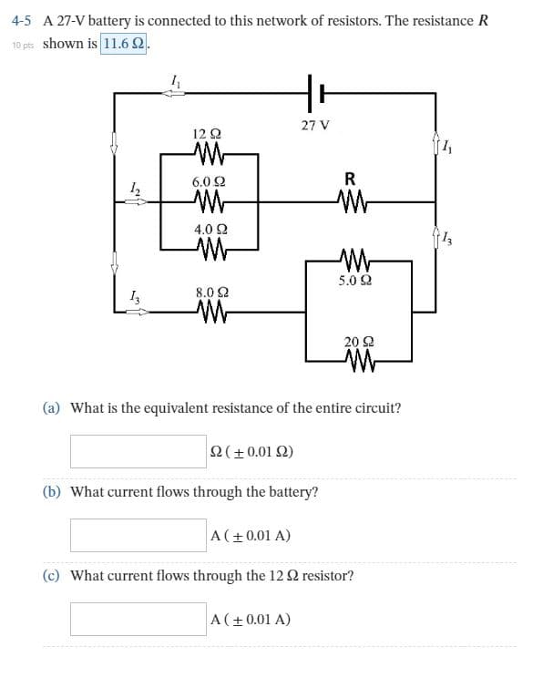 A 27-V battery is connected to this network of resistors. The resistance R
4-5
10 pts shown is 11.6 2.
27 V
12 Q
6.0 2
4.0 2
5.0 Q
I,
8.0 2
20 2
(a)
What is the equivalent resistance of the entire circuit?
(+0.01 Q)
(b) What current flows through the battery?
A(+0.01 A)
(c) What current flows through the 12 Q resistor?
A(+0.01 A)
