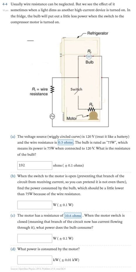 Usually wire resistance can be neglected. But we see the effect of it
4-4
10 pes sometimes when a light dims as another high-current device is turned on. In
the fridge, the bulb will put out a little less power when the switch to the
compressor motor is turned on.
Refrigerator
Bulb
R, = wire
resistance
Switch
R,
ww
Motor
(a) The voltage source (wiggly circled curve) is 120 V (treat it like a battery)
and the wire resistance is 0.5 ohms. The bulb is rated as "75W", which
means its power is 7sW when connected to 120 V. What is the resistance
of the bulb?
ohms ( +0.1 ohms)
192
(b) When the switch to the motor is open (preventing that branch of the
circuit from receiving current, so you can pretend it is not even there),
find the power consumed by the bulb, which should be a little lower
than 75W because of the wire resistance.
W(+0.1 W)
(c) The motor has a resistance of 10.6 ohms . When the motor switch is
closed (meaning that branch of the circuit now has current flowing
through it), what power does the bulb consume?
W(+0.1 W)
(d) What power is consumed by the motor?
kW (+0.01 kW)
Source Operstax Physics 2013 Problem 219, mod BCH
