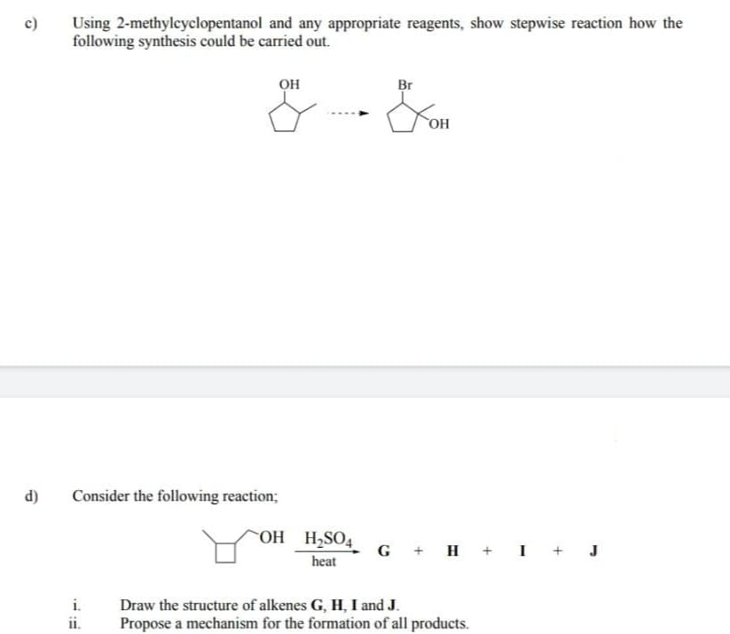 Using 2-methyleyclopentanol and any appropriate reagents, show stepwise reaction how the
following synthesis could be carried out.
OH
Br
OH
d)
Consider the following reaction;
COH H2SO4_
G + H + I
J
heat
i.
Draw the structure of alkenes G, H, I and J.
Propose a mechanism for the formation of all products.
i.
+
