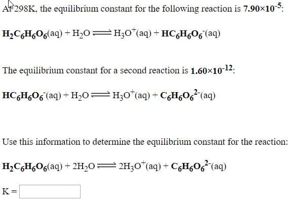 AP 298K, the equilibrium constant for the following reaction is 7.90x10-5:
H¿C¿H,O6(aq) + H2O=H;0*(aq) + HC,H,O6 (aq)
The equilibrium constant for a second reaction is 1.60x10-12:
HC;H,O6 (aq) + H2O=H;0*(aq) + CgH¿O6²(aq)
Use this information to determine the equilibrium constant for the reaction:
H,CGH,O6(aq) + 2H2O=2H3O*(aq) + C6H&O6²(aq)
K =
