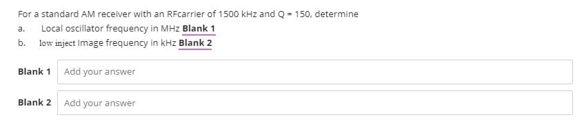 For a standard AM receiver with an RFcarrier of 1500 kHz and Q = 150, determine
Local oscillator frequency in MHz Blank 1
a.
b.
low inject Image frequency in kHz Blank 2
Blank 1 Add your answer
Blank 2
Add
your answer
