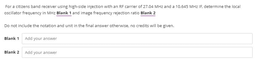 For a citizens band receiver using high-side injection with an RF carrier of 27.04 MHz and a 10.645 MHz IF, determine the local
oscillator frequency in MHz Blank 1 and image frequency rejection ratio Blank 2
Do not include the notation and unit in the final answer otherwise, no credits will be given.
Blank 1 Add your answer
Blank 2
Add your answer
