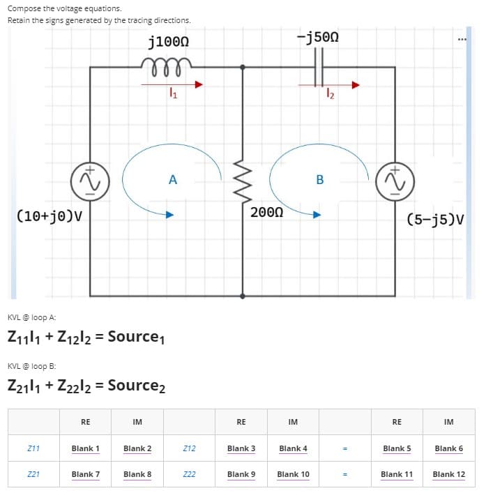 Compose the voltage equations.
Retain the signs generated by the tracing directions.
j1000
-j500
..
ell
A
(10+je)V
200Ω
(5-j5)V
KVL @ loop A:
Z111 + Z12l2 = Source,
KVL @ loop B:
Z2111 + Z22l2 = Source2
RE
IM
RE
IM
RE
IM
Z11
Blank 1
Blank 2
Z12
Blank
Blank
Blank 5
Blank 6
221
Blank 7
Blank 8
22
Blank 9
Blank 10
Blank 11
Blank 12
