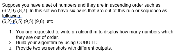 Suppose you have a set of numbers and they are in ascending order such as
(6,2,9,5,8,7). In this set we have six pairs that are out of this rule or sequence as
following...
(6,2).(6,5), (9,5),(9,8)..etc
1. You are requested to write an algorithm to display how many numbers which
they are out of order.
2. Build your algorithm by using OUBUILD
3. Provide two screenshots with different outputs.