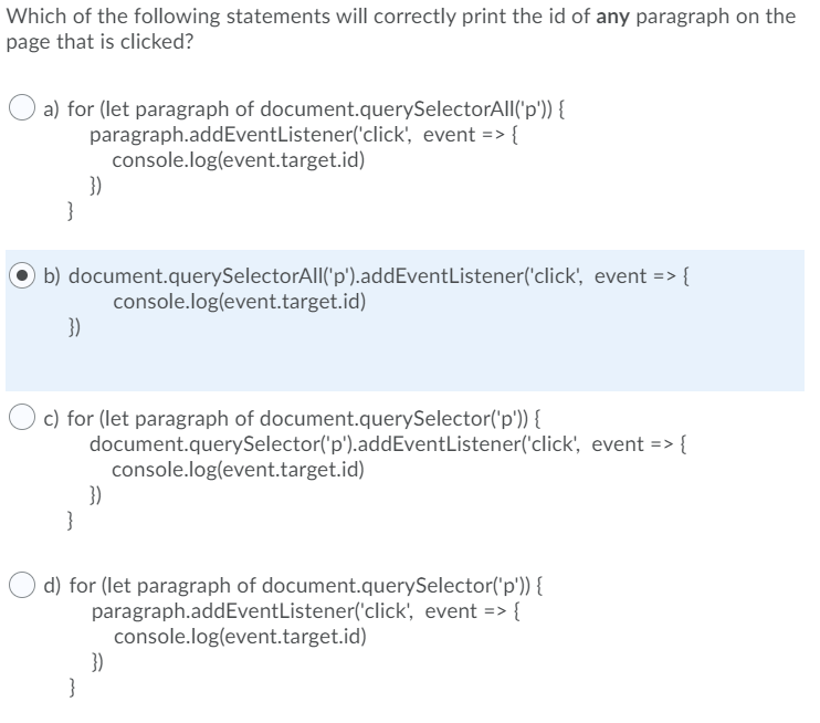 Which of the following statements will correctly print the id of any paragraph on the
page that is clicked?
a) for (let paragraph of document.querySelectorAll('p')) {
paragraph.addEventListener('click', event => {
console.log(event.target.id)
b) document.querySelectorAll('p').addEventListener('click', event => {
})
})
}
c) for (let paragraph of document.querySelector('p')) {
}
console.log(event.target.id)
document.querySelector('p').addEventListener('click', event => {
})
d) for (let paragraph of document.querySelector('p')) {
paragraph.addEventListener('click', event => {
console.log(event.target.id)
})
console.log(event.target.id)