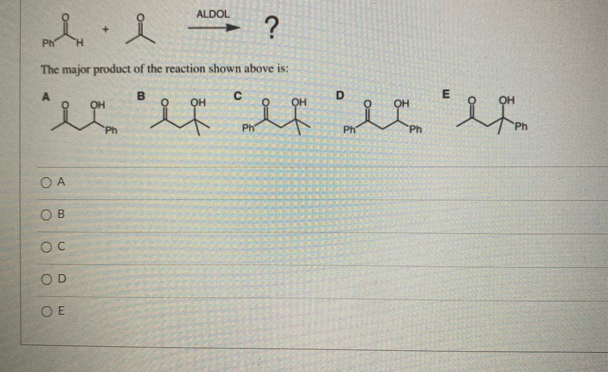 ALDOL
人,人
Ph
The major product of the reaction shown above is:
C
人
OH
HO.
OH
O.
Ph
Ph
Ph
Ph
Ph
O A
O B
O D
O E
