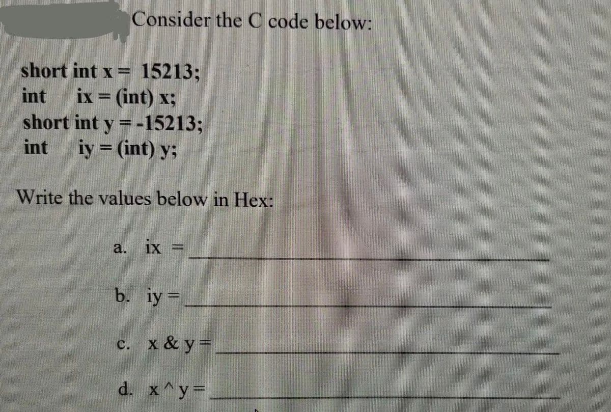 Consider the C code below:
short int x = 15213;
int ix = (int) x;
short int y = -15213;
int iy = (int) y;
Write the values below in Hex:
c.
ix
b. iy =
d.
P
||
x & y =
x^y=_______