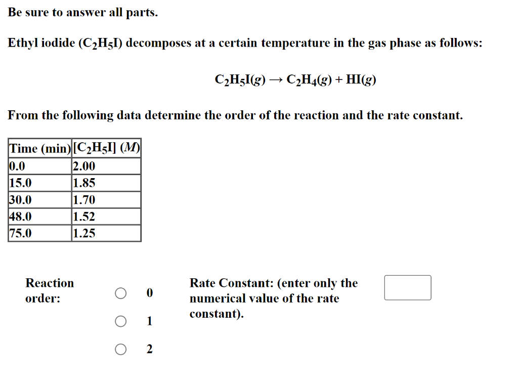 Be sure to answer all parts.
Ethyl iodide (C₂H5I) decomposes at a certain temperature in the gas phase as follows:
From the following data determine the order of the reaction and the rate constant.
Time (min) [C₂H5I] (M)
0.0
15.0
30.0
48.0
75.0
2.00
1.85
1.70
1.52
1.25
Reaction
order:
1
C₂H5I(g) → C₂H4(g) + HI(g)
2
Rate Constant: (enter only the
numerical value of the rate
constant).