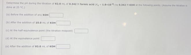 Determine the pH during the titration of 62.0 mL of 0.342 M formic acid (K,- 1.8x104) by 0.342 M KOH at the following points. (Assume the titration is
done at 25 °C.)
(a) Before the addition of any KOH
(b) After the addition of 15.0 mL of KOH
(c) At the half-equivalence point (the titration midpoint)
(d) At the equivalence point
(e) After the addition of 93.0 mL of KOH