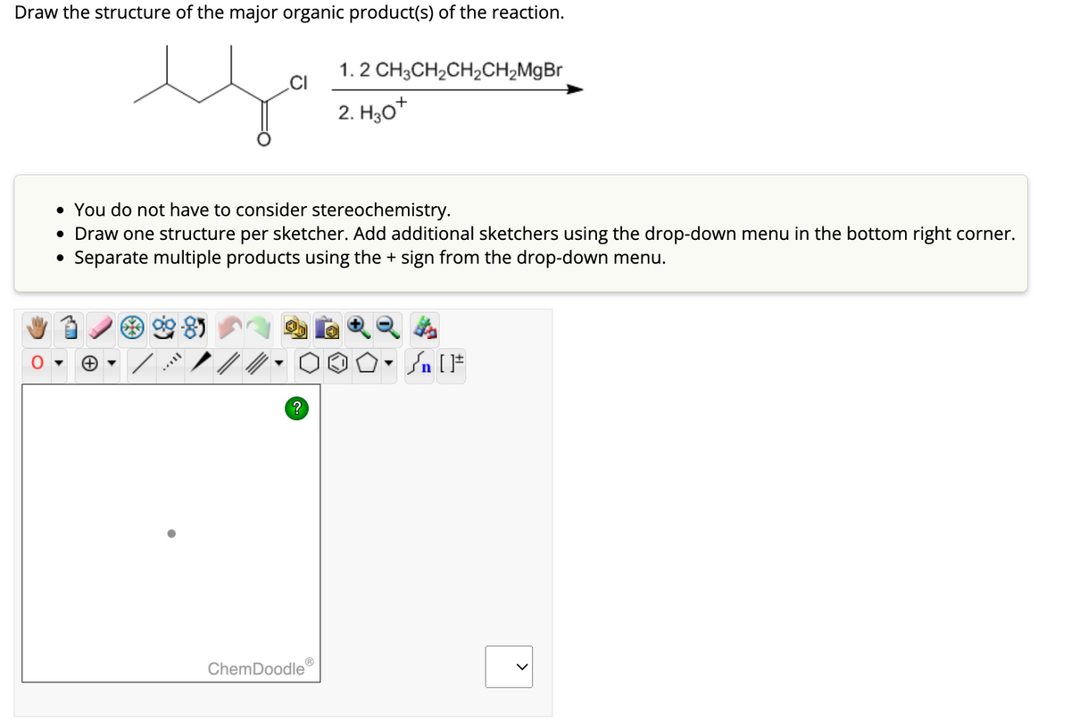 Draw the structure of the major organic product(s) of the reaction.
s
CI
8
• You do not have to consider stereochemistry.
• Draw one structure per sketcher. Add additional sketchers using the drop-down menu in the bottom right corner.
• Separate multiple products using the+ sign from the drop-down menu.
?
1.2 CH₂CH₂CH₂CH₂MgBr
2. H₂O*
ChemDoodle
Sn [F
>