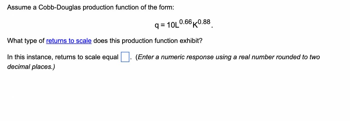 Assume a Cobb-Douglas production function of the form:
q=10L0.66K0.88
What type of returns to scale does this production function exhibit?
In this instance, returns to scale equal
decimal places.)
(Enter a numeric response using a real number rounded to two