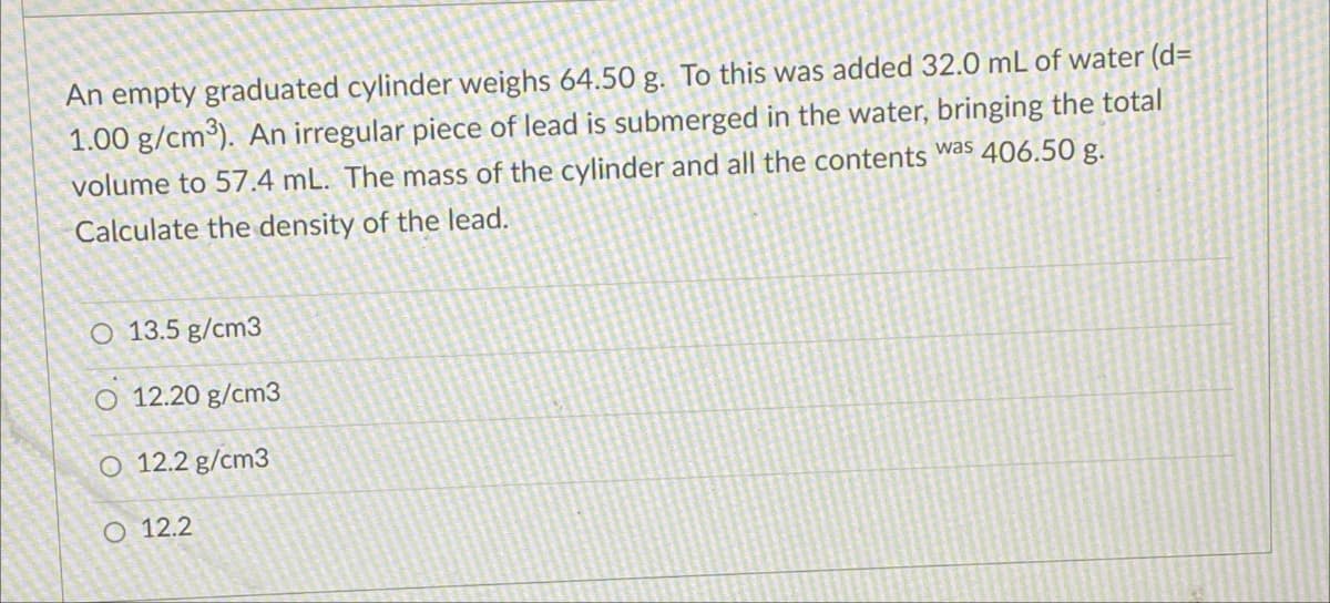 An empty graduated cylinder weighs 64.50 g. To this was added 32.0 mL of water (d=
1.00 g/cm³). An irregular piece of lead is submerged in the water, bringing the total
volume to 57.4 mL. The mass of the cylinder and all the contents was 406.50 g.
Calculate the density of the lead.
O 13.5 g/cm3
O 12.20 g/cm3
O 12.2 g/cm3
O 12.2