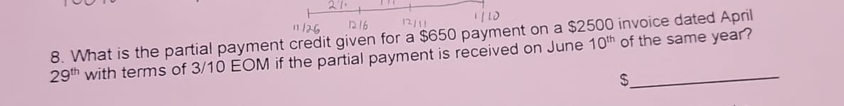 11/26
1216
12/11
8. What is the partial payment credit given for a $650 payment on a $2500 invoice dated April
29th with terms of 3/10 EOM if the partial payment is received on June 10th of the same year?