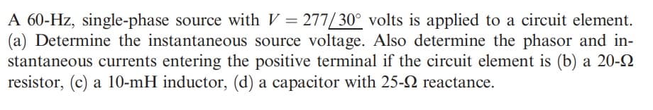 A 60-Hz, single-phase source with V = 277/30° volts is applied to a circuit element.
(a) Determine the instantaneous source voltage. Also determine the phasor and in-
stantaneous currents entering the positive terminal if the circuit element is (b) a 20-2
resistor, (c) a 10-mH inductor, (d) a capacitor with 25-2 reactance.
