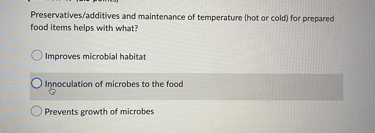 Preservatives/additives and maintenance of temperature (hot or cold) for prepared
food items helps with what?
Improves microbial habitat
O Innoculation of microbes to the food
Prevents growth of microbes