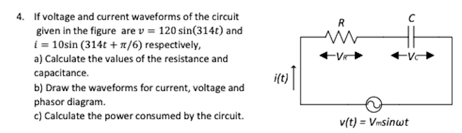 4. If voltage and current waveforms of the circuit
given in the figure are v = 120 sin(314t) and
i = 10sin (314t + x/6) respectively,
R
a) Calculate the values of the resistance and
capacitance.
i(t)
b) Draw the waveforms for current, voltage and
phasor diagram.
c) Calculate the power consumed by the circuit.
v(t) = Vmsinwt
%3D
