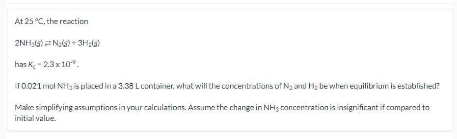 At 25 °C, the reaction
2NH3(g) N2(g) + 3H2(g)
has Kc = 2.3 x 10-9.
If 0.021 mol NH3 is placed in a 3.38 L container, what will the concentrations of N2 and H2 be when equilibrium is established?
Make simplifying assumptions in your calculations. Assume the change in NH3 concentration is insignificant if compared to
initial value.