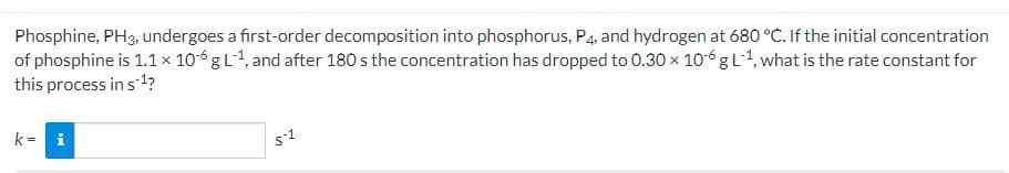 Phosphine, PH3, undergoes a first-order decomposition into phosphorus, P4, and hydrogen at 680 °C. If the initial concentration
of phosphine is 1.1 × 106 g L-1, and after 180 s the concentration has dropped to 0.30 × 106 g L¹, what is the rate constant for
this process in s¹?
k = i
5-1