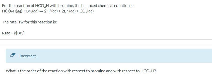 For the reaction of HCO₂H with bromine, the balanced chemical equation is
HCO₂H(aq) + Br2(aq) → 2H+(aq) + 2Br (aq) + CO2(aq)
The rate law for this reaction is:
Rate = k[Br2]
Incorrect.
What is the order of the reaction with respect to bromine and with respect to HCO₂H?