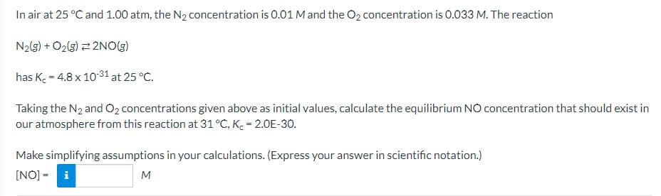 In air at 25 °C and 1.00 atm, the N2 concentration is 0.01 M and the O2 concentration is 0.033 M. The reaction
N2(g) + O2(g) 2NO(g)
has K 4.8 x 10-31 at 25 °C.
Taking the N2 and O2 concentrations given above as initial values, calculate the equilibrium NO concentration that should exist in
our atmosphere from this reaction at 31 °C, KC = 2.0E-30.
Make simplifying assumptions in your calculations. (Express your answer in scientific notation.)
[NO] - i
M
