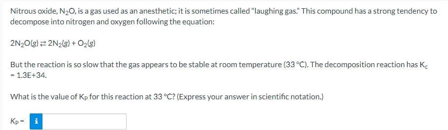 Nitrous oxide, N₂O, is a gas used as an anesthetic; it is sometimes called "laughing gas." This compound has a strong tendency to
decompose into nitrogen and oxygen following the equation:
2N2O(g) 2N2(g) + O2(g)
But the reaction is so slow that the gas appears to be stable at room temperature (33 °C). The decomposition reaction has K
= 1.3E+34.
What is the value of Kp for this reaction at 33 °C? (Express your answer in scientific notation.)
Kp= i