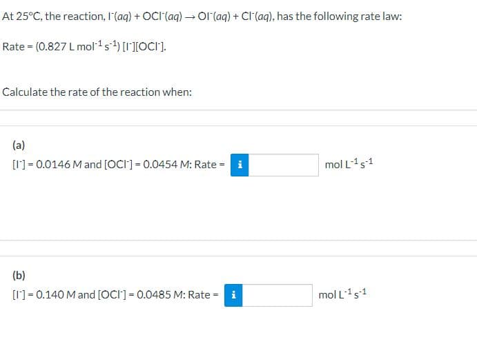 At 25°C, the reaction, I(aq) + OCI (aq) → Ol(aq) + Cl(aq), has the following rate law:
Rate (0.827 L mol¹ s¹) [I][OC].
Calculate the rate of the reaction when:
(a)
[I] 0.0146 M and [OCI] = 0.0454 M: Rate = i
mol L-1 s-1
(b)
[I]=0.140 M and [OCI] = 0.0485 M: Rate=
mol L-1 s-1