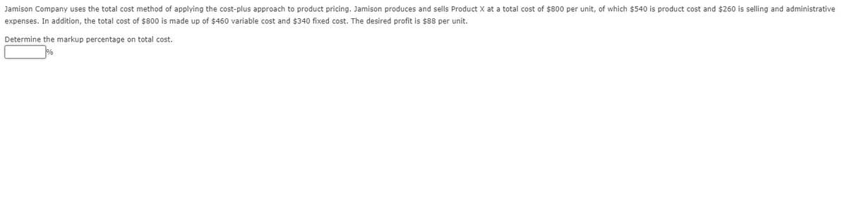 Jamison Company uses the total cost method of applying the cost-plus approach to product pricing. Jamison produces and sells Product X at a total cost of $800 per unit, of which $540 is product cost and $260 is selling and administrative
expenses. In addition, the total cost of $800 is made up of $460 variable cost and $340 fixed cost. The desired profit is $88 per unit.
Determine the markup percentage on total cost.
%