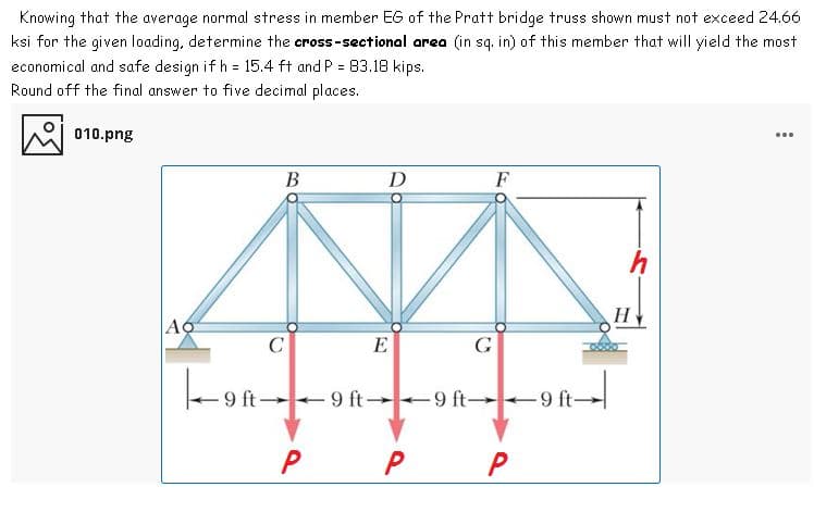 Knowing that the average normal stress in member EG of the Pratt bridge truss shown must not exceed 24.66
ksi for the given loading, determine the cross-sectional area (in sq. in) of this member that will yield the most
economical and safe design if h = 15.4 ft and P = 83.18 kips.
Round off the final answer to five decimal places.
010.png
...
B
D
F
h
AO
E
G
+9 ft--9 ft -9 ft 9 ft-
