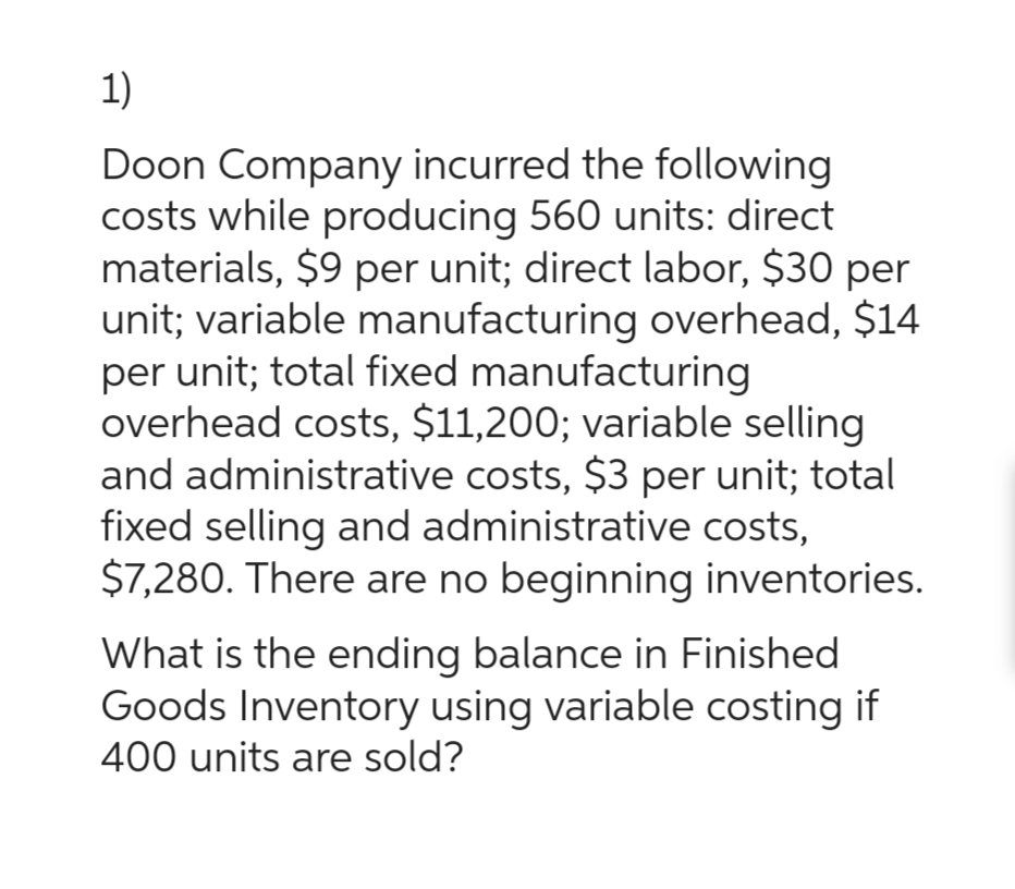 1)
Doon Company incurred the following
costs while producing 560 units: direct
materials, $9 per unit; direct labor, $30 per
unit; variable manufacturing overhead, $14
per unit; total fixed manufacturing
overhead costs, $11,200; variable selling
and administrative costs, $3 per unit; total
fixed selling and administrative costs,
$7,280. There are no beginning inventories.
What is the ending balance in Finished
Goods Inventory using variable costing if
400 units are sold?