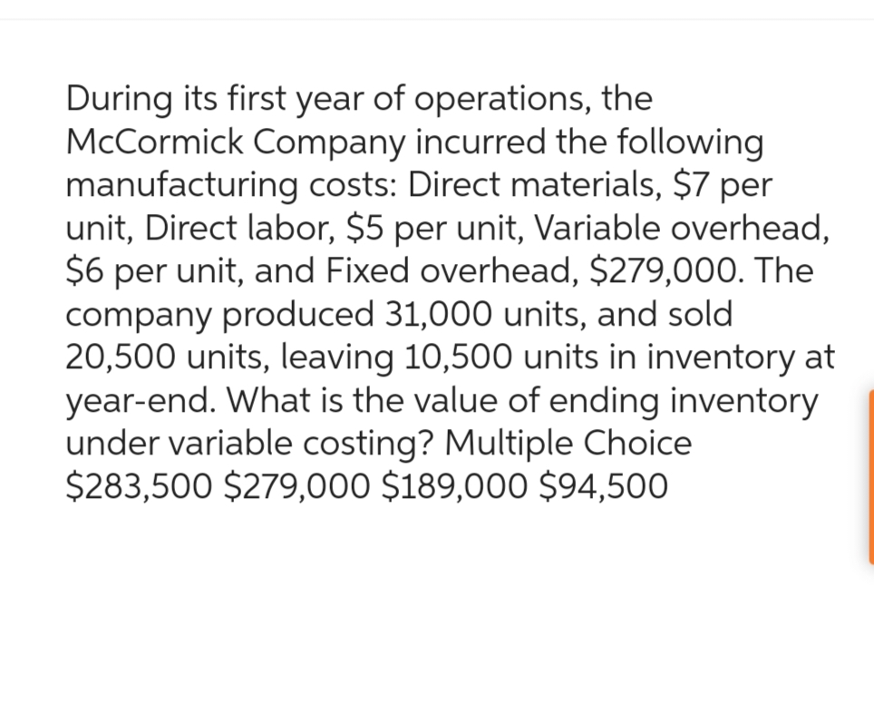 During its first year of operations, the
McCormick Company incurred the following
manufacturing costs: Direct materials, $7 per
unit, Direct labor, $5 per unit, Variable overhead,
$6 per unit, and Fixed overhead, $279,000. The
company produced 31,000 units, and sold
20,500 units, leaving 10,500 units in inventory at
year-end. What is the value of ending inventory
under variable costing? Multiple Choice
$283,500 $279,000 $189,000 $94,500