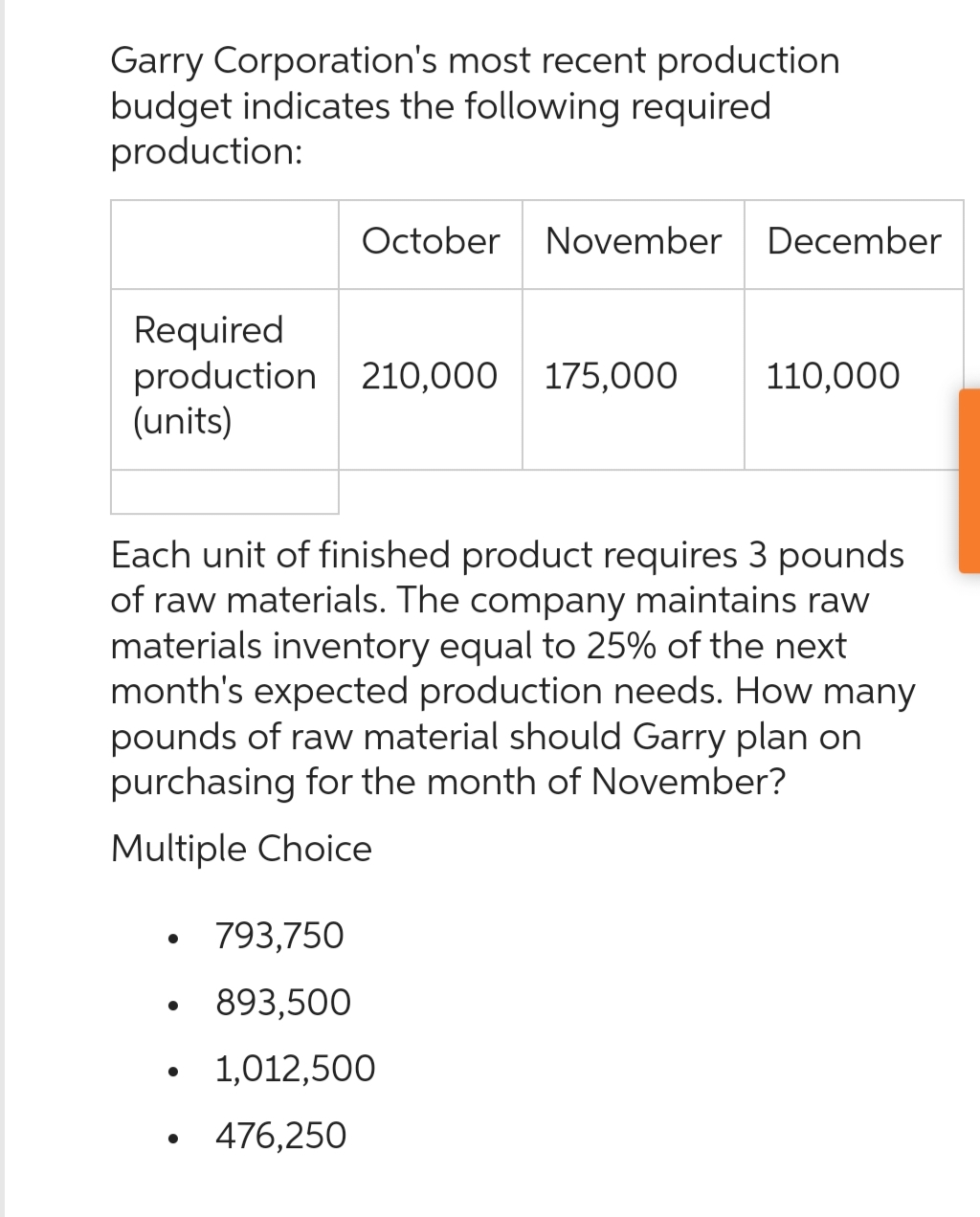 Garry Corporation's most recent production
budget indicates the following required
production:
October November December
Required
production 210,000 175,000 110,000
(units)
Each unit of finished product requires 3 pounds
of raw materials. The company maintains raw
materials inventory equal to 25% of the next
month's expected production needs. How many
pounds of raw material should Garry plan on
purchasing for the month of November?
Multiple Choice
●
793,750
893,500
1,012,500
476,250
