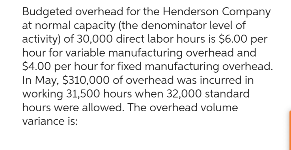Budgeted overhead for the Henderson Company
at normal capacity (the denominator level of
activity) of 30,000 direct labor hours is $6.00 per
hour for variable manufacturing overhead and
$4.00 per hour for fixed manufacturing overhead.
In May, $310,000 of overhead was incurred in
working 31,500 hours when 32,000 standard
hours were allowed. The overhead volume
variance is: