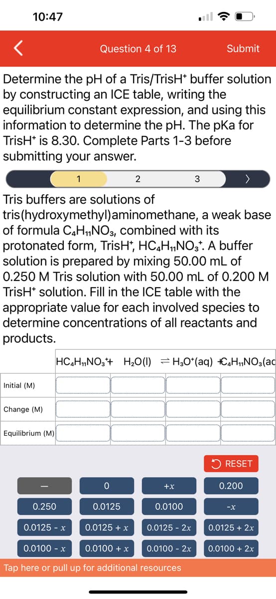 10:47
Determine the pH of a Tris/TrisH* buffer solution
by constructing an ICE table, writing the
equilibrium constant expression, and using this
information to determine the pH. The pka for
TrisH* is 8.30. Complete Parts 1-3 before
submitting your answer.
Initial (M)
Change (M)
Question 4 of 13
Equilibrium (M)
1
Tris buffers are solutions of
tris (hydroxymethyl)aminomethane, a weak base
of formula C4H₁1NO3, combined with its
protonated form, TrisH*, HC₂H₁NO3*. A buffer
solution is prepared by mixing 50.00 mL of
0.250 M Tris solution with 50.00 mL of 0.200 M
TrisH+ solution. Fill in the ICE table with the
appropriate value for each involved species to
determine concentrations of all reactants and
products.
0.250
2
0
0.0125
HC4H₁NO3+H₂O(l) = H₂O*(aq) H₁NO3(ac
+X
0.0100
Submit
3
0.0125 - x
0.0125 + x
0.0100 - x
0.0100 + x
0.0100 - 2x
Tap here or pull up for additional resources
0.0125 - 2x
RESET
0.200
-X
0.0125 + 2x
0.0100 + 2x
